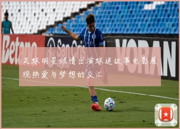足球明星倾情出演球迷故事电影展现热爱与梦想的交汇