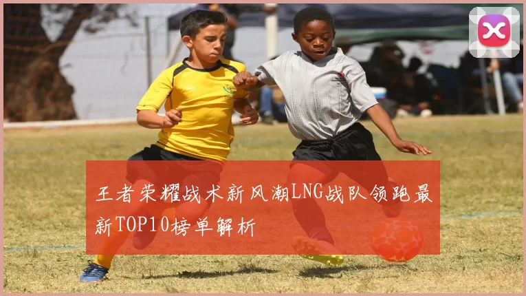 王者荣耀战术新风潮LNG战队领跑最新TOP10榜单解析