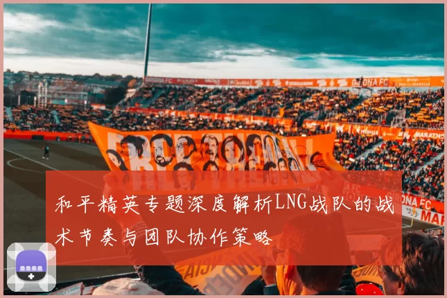 和平精英专题深度解析LNG战队的战术节奏与团队协作策略
