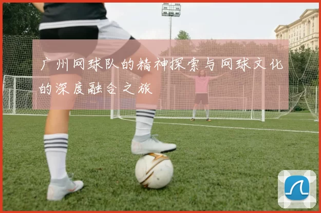广州网球队的精神探索与网球文化的深度融合之旅