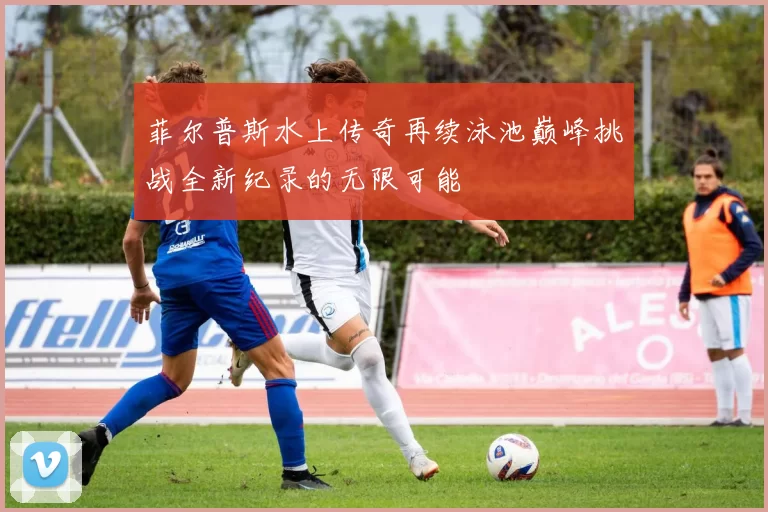 菲尔普斯水上传奇再续泳池巅峰挑战全新纪录的无限可能