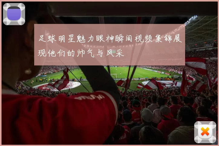 足球明星魅力眼神瞬间视频集锦展现他们的帅气与风采