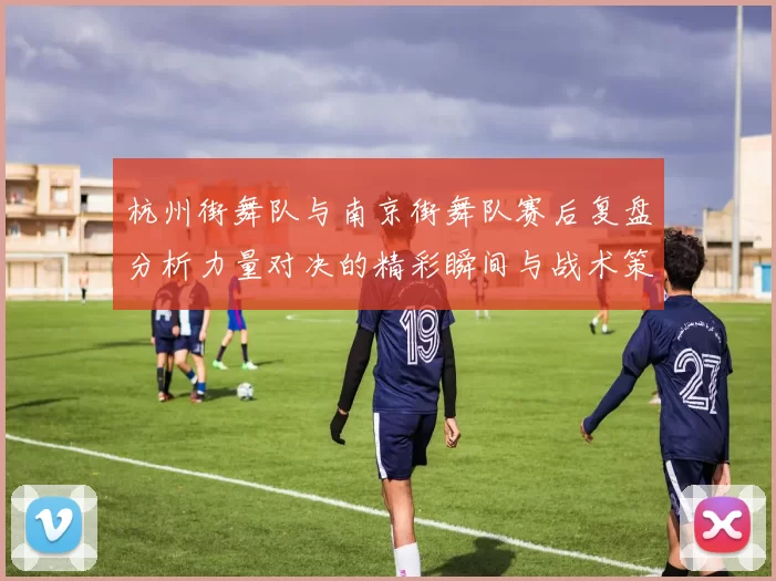 杭州街舞队与南京街舞队赛后复盘分析力量对决的精彩瞬间与战术策略