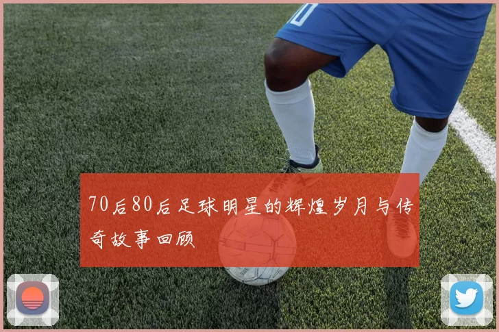 70后80后足球明星的辉煌岁月与传奇故事回顾