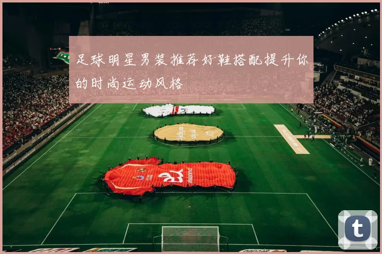 足球明星男装推荐好鞋搭配提升你的时尚运动风格
