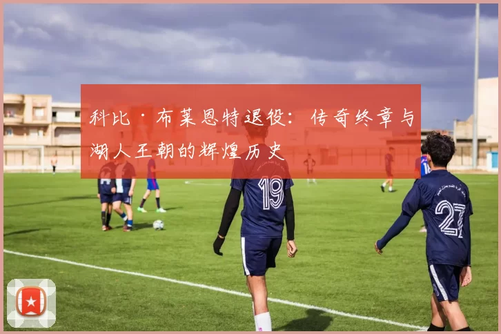科比·布莱恩特退役：传奇终章与湖人王朝的辉煌历史