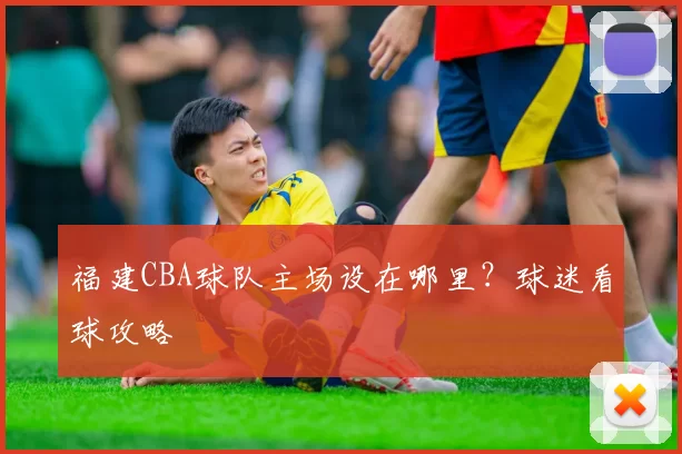 福建CBA球队主场设在哪里？球迷看球攻略