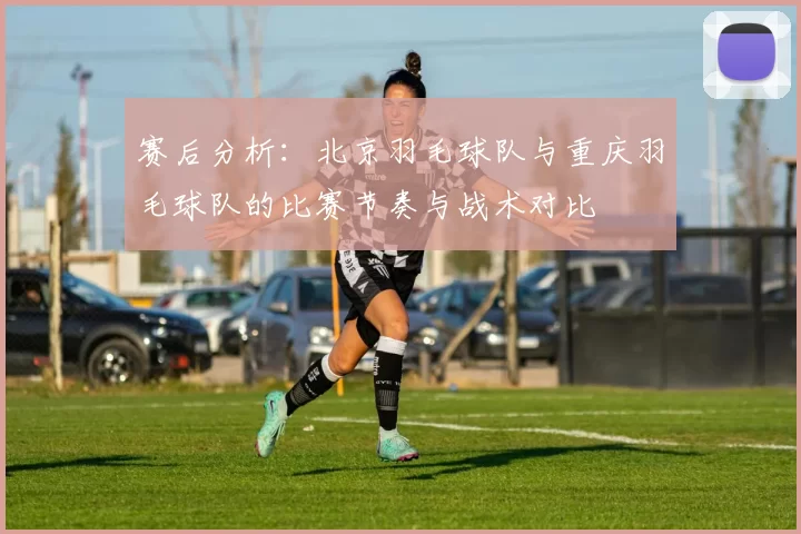 赛后分析：北京羽毛球队与重庆羽毛球队的比赛节奏与战术对比