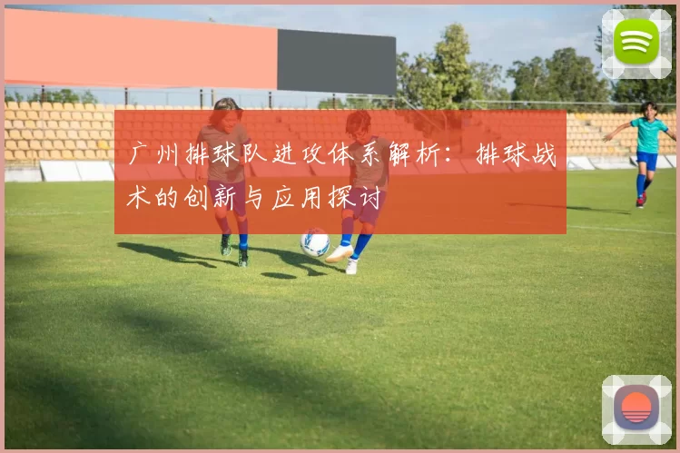广州排球队进攻体系解析：排球战术的创新与应用探讨