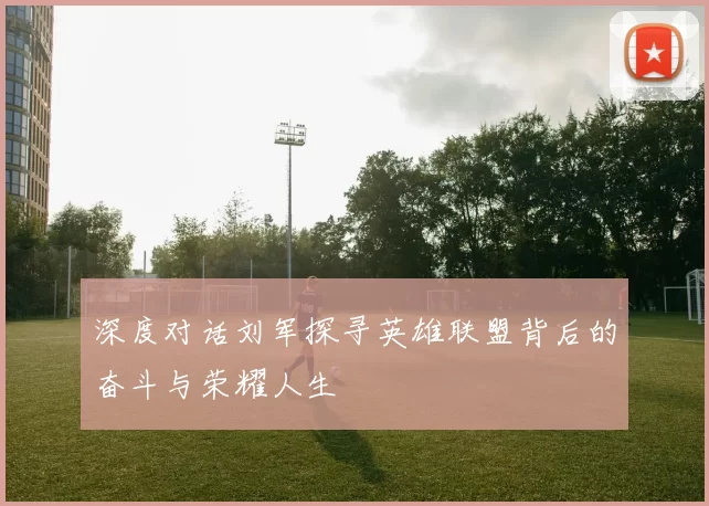 深度对话刘军探寻英雄联盟背后的奋斗与荣耀人生