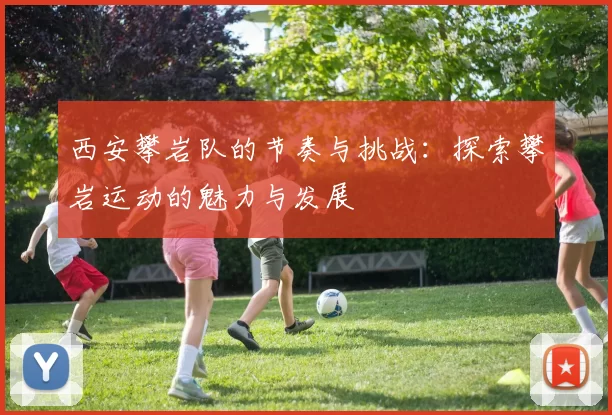西安攀岩队的节奏与挑战：探索攀岩运动的魅力与发展