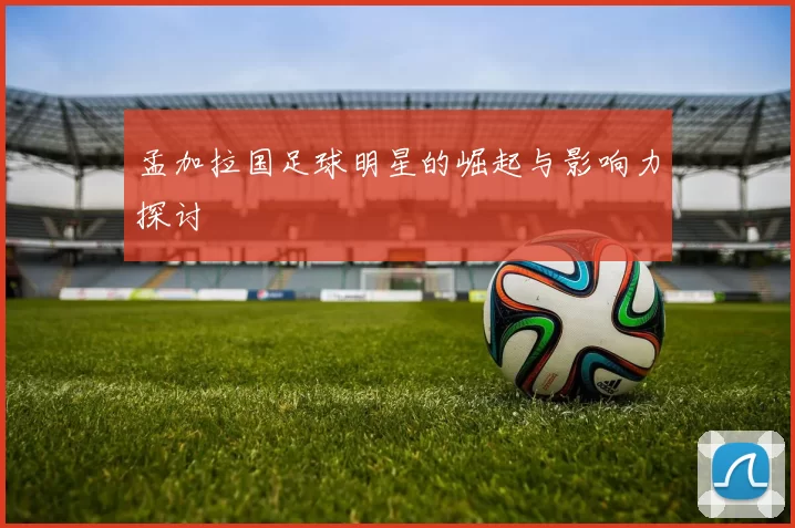 孟加拉国足球明星的崛起与影响力探讨