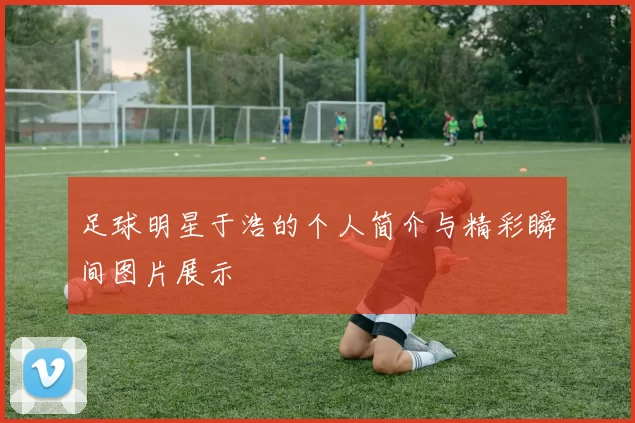 足球明星于浩的个人简介与精彩瞬间图片展示