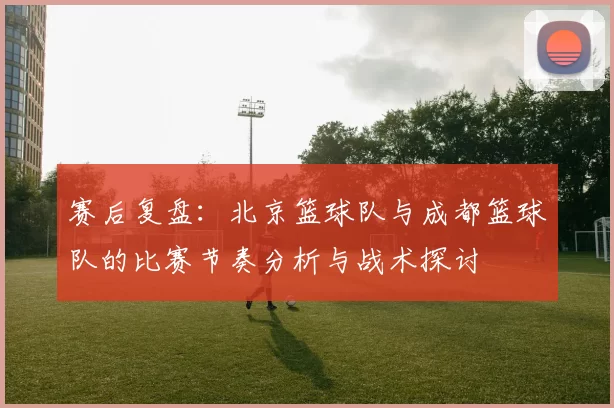 赛后复盘：北京篮球队与成都篮球队的比赛节奏分析与战术探讨