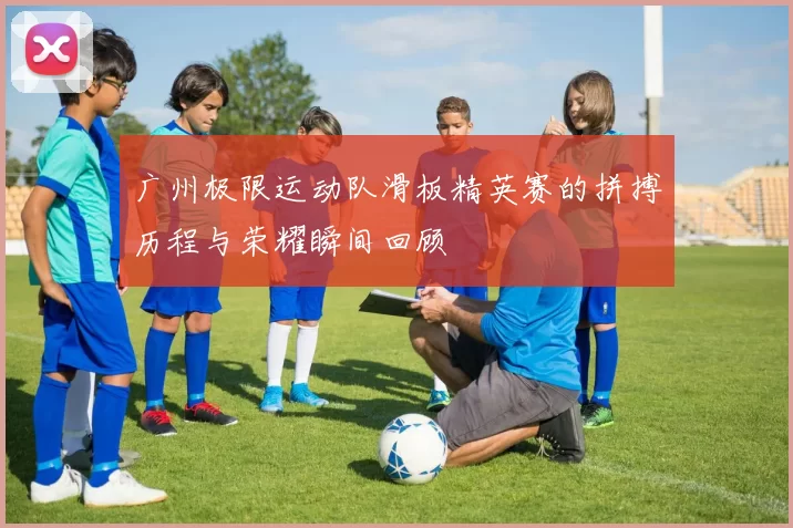 广州极限运动队滑板精英赛的拼搏历程与荣耀瞬间回顾