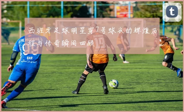 西班牙足球明星穿7号球衣的辉煌历程与传奇瞬间回顾
