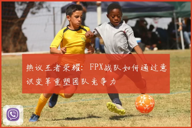 热议王者荣耀：FPX战队如何通过意识变革重塑团队竞争力
