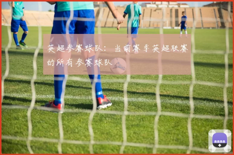 英超参赛球队：当前赛季英超联赛的所有参赛球队