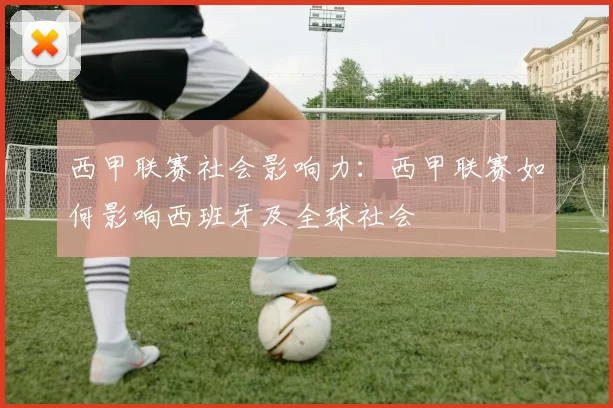 西甲联赛社会影响力：西甲联赛如何影响西班牙及全球社会
