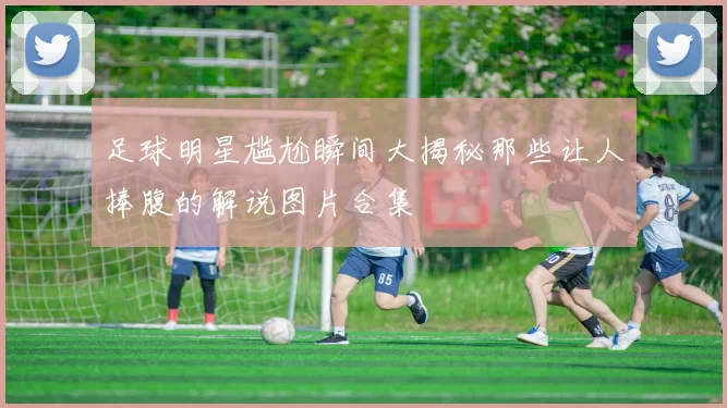 足球明星尴尬瞬间大揭秘那些让人捧腹的解说图片合集