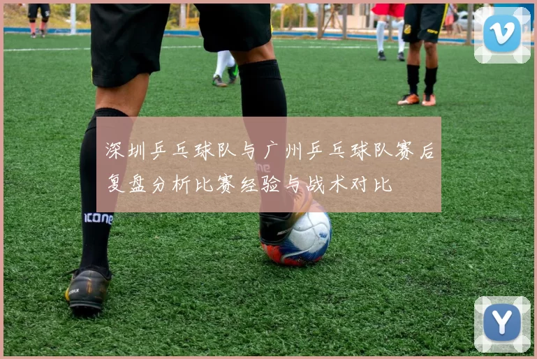 深圳乒乓球队与广州乒乓球队赛后复盘分析比赛经验与战术对比