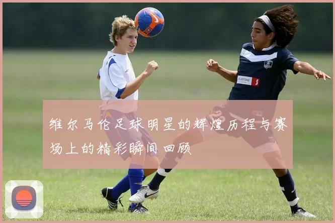 维尔马伦足球明星的辉煌历程与赛场上的精彩瞬间回顾