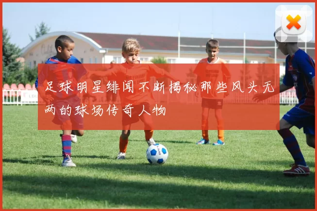 足球明星绯闻不断揭秘那些风头无两的球场传奇人物