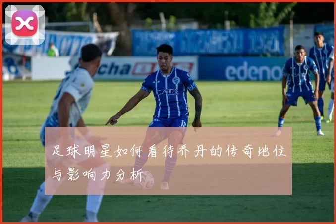 足球明星如何看待乔丹的传奇地位与影响力分析