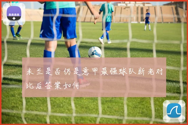 米兰是否仍是意甲最强球队新老对比后答案如何