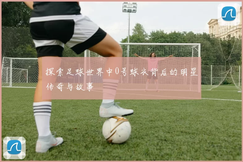探索足球世界中0号球衣背后的明星传奇与故事